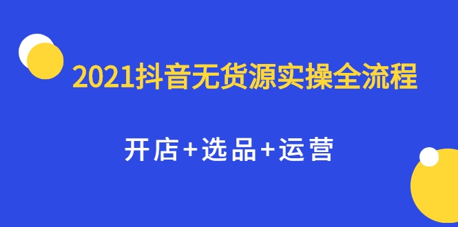 2021抖音无货源实操全流程，开店+选品+运营，全职兼职都可操作-私藏资源社