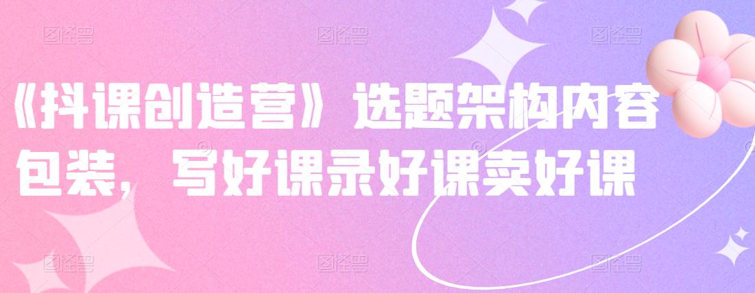 《抖课创造营》选题架构内容包装，写好课录好课卖好课-私藏资源社