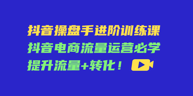 抖音操盘手进阶训练课：抖音电商流量运营必学，提升流量+转化-私藏资源社