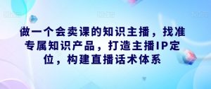 做一个会卖课的知识主播,找准专属知识产品,打造主播IP定位,构建直播话术体系-私藏资源社