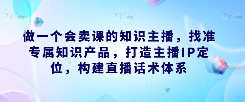 做一个会卖课的知识主播，找准专属知识产品，打造主播IP定位，构建直播话术体系-私藏资源社