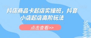 抖店商品卡起店实操班,抖音小店起店高阶玩法-私藏资源社