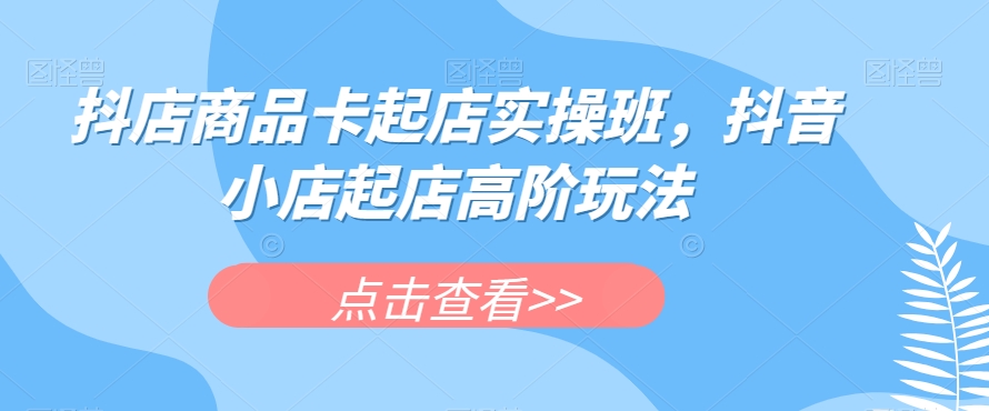 抖店商品卡起店实操班，抖音小店起店高阶玩法-私藏资源社