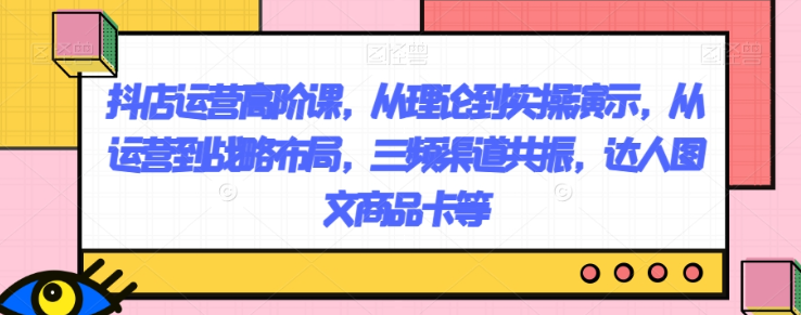 抖店运营高阶课，从理论到实操演示，从运营到战略布局，三频渠道共振，达人图文商品卡等-私藏资源社