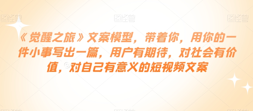 《觉醒之旅》文案模型，带着你，用你的一件小事写出一篇，用户有期待，对社会有价值，对自己有意义的短视频文案-私藏资源社