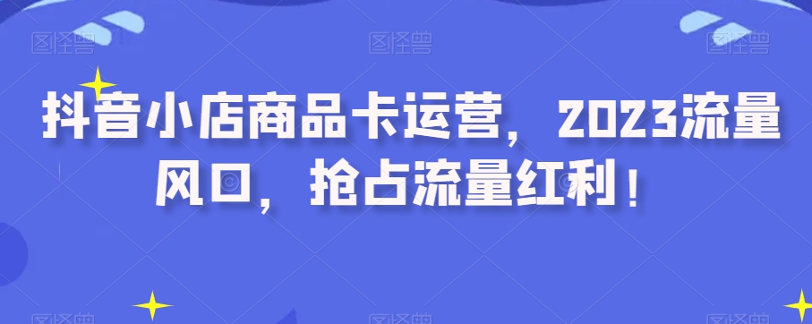 抖音小店商品卡运营，2023流量风口，抢占流量红利！-私藏资源社