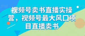 视频号卖书直播实操营,视频号最大风囗项目直播卖书-私藏资源社