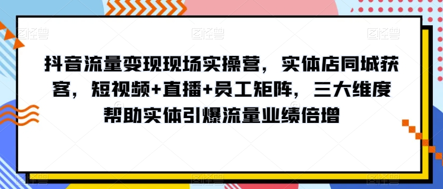 抖音流量变现现场实操营，实体店同城获客，短视频+直播+员工矩阵，三大维度帮助实体引爆流量业绩倍增-私藏资源社