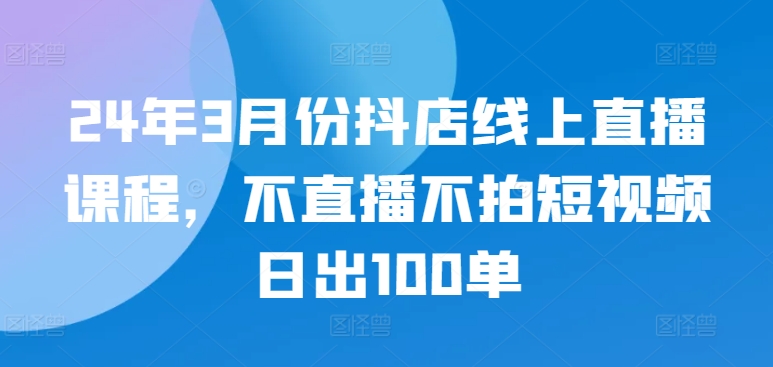 24年3月份抖店线上直播课程，不直播不拍短视频日出100单-私藏资源社