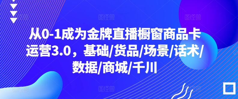 从0-1成为金牌直播橱窗商品卡运营3.0，基础/货品/场景/话术/数据/商城/千川-私藏资源社