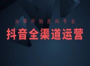 从零开始走向专业,抖音全渠道运营,抖音电商培训-私藏资源社