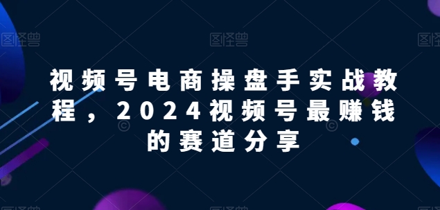 视频号电商实战教程，2024视频号最赚钱的赛道分享-私藏资源社