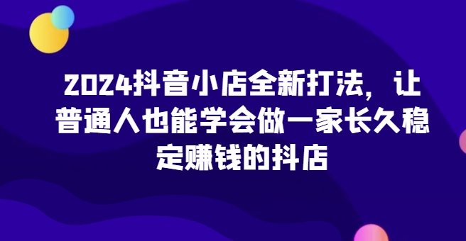 2024抖音小店全新打法，让普通人也能学会做一家长久稳定赚钱的抖店-私藏资源社