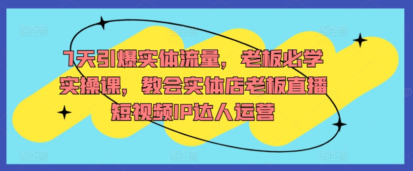 7天引爆实体流量，老板必学实操课，教会实体店老板直播短视频IP达人运营-私藏资源社