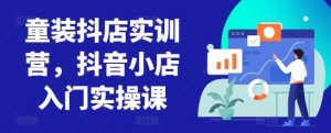 童装抖店实训营,抖音小店入门实操课-私藏资源社