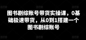 图书剧综账号带货实操课,0基础极速带货,从0到1搭建一个图书剧综账号-私藏资源社