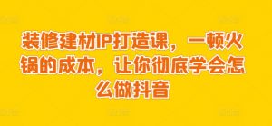 装修建材IP打造课,一顿火锅的成本,让你彻底学会怎么做抖音-私藏资源社