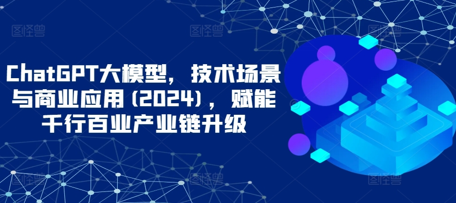 ChatGPT大模型，技术场景与商业应用(2024)，赋能千行百业产业链升级-私藏资源社