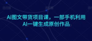 Ai图文带货项目课,一部手机利用AI一键生成原创作品-私藏资源社
