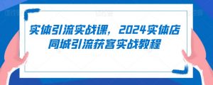 实体引流实战课,2024实体店同城引流获客实战教程-私藏资源社