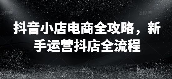 抖音小店电商全攻略，新手运营抖店全流程-私藏资源社