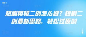 短剧剪辑二创怎么做?短剧二创最新思路,轻松过原创-私藏资源社