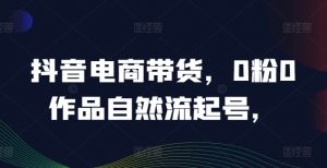 抖音电商带货,0粉0作品自然流起号,热销20多万人的抖音课程的经验分享-私藏资源社