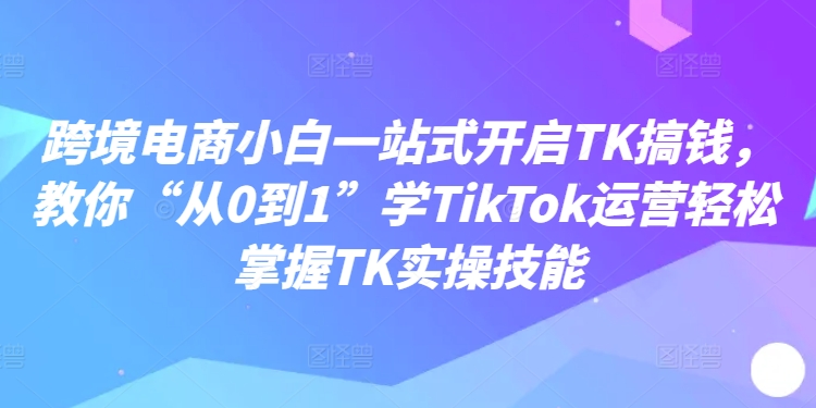 跨境电商小白一站式开启TK搞钱，教你“从0到1”学TikTok运营轻松掌握TK实操技能-私藏资源社