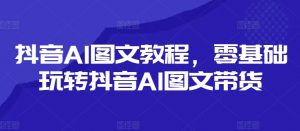 抖音AI图文教程,零基础玩转抖音AI图文带货-私藏资源社