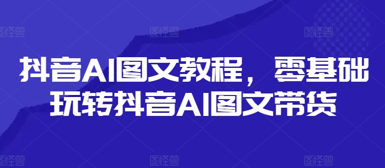抖音AI图文教程，零基础玩转抖音AI图文带货-私藏资源社