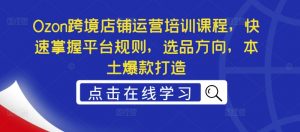 Ozon跨境店铺运营培训课程,快速掌握平台规则,选品方向,本土爆款打造-私藏资源社