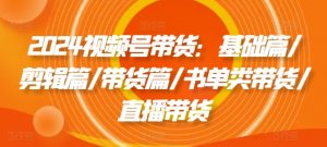 2024视频号带货:基础篇/剪辑篇/带货篇/书单类带货/直播带货-私藏资源社