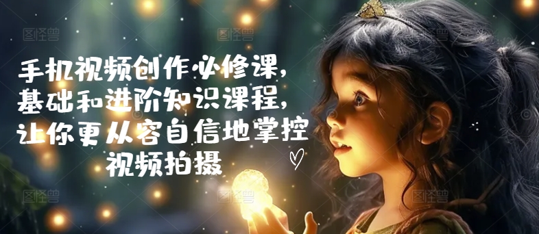 手机视频创作必修课，基础和进阶知识课程，让你更从容自信地掌控视频拍摄-私藏资源社