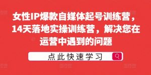 女性IP爆款自媒体起号训练营,14天落地实操训练营,解决您在运营中遇到的问题-私藏资源社