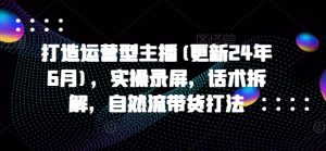 打造运营型主播(更新24年10月),实操录屏,话术拆解,自然流带货打法-私藏资源社