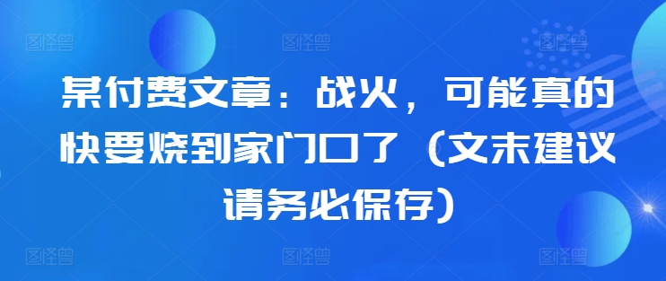 某付费文章：战火，可能真的快要烧到家门口了 (文末建议请务必保存)-私藏资源社