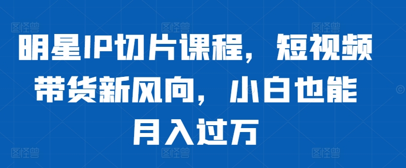 明星IP切片课程，短视频带货新风向，小白也能月入过万-私藏资源社